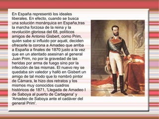 En España representó los ideales liberales. En efecto, cuando se busca una solución monárquica en España,tras   la marcha forzosa de la reina y la revolución gloriosa del 68, políticos amigos de Antonio Gisbert, como Prim, quién sabe si influido por aquél, deciden ofrecerle la corona a Amadeo que arriba a España a finales de 1870 justo a la vez que en un atentado asesinan al general Juan Prim, no por la gravedad de las heridas por arma de fuego sino por la infección de las mismas. El nuevo rey se quedaba sin valedor y halló en Gisbert un amigo de tal modo que lo nombró pintor de Cámara, le hizo dos retratos y los mismos muy conocidos cuadros históricos de 1871, 'Llegada de Amadeo I de Saboya al puerto de Cartagena' y 'Amadeo de Saboya ante el cadáver del general Prim'. 