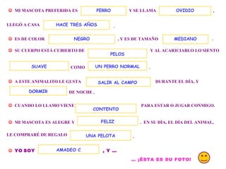 . MI MASCOTA PREFERIDA ES Y SE LLAMA PERRO , LLEGÓ A CASA . ES DE COLOR , Y ES DE TAMAÑO OVIDIO HACE TRES AÑOS SU CUERPO ESTÁ CUBIERTO DE Y AL ACARICIARLO LO SIENTO COMO UN PERRO NORMAL . A ESTE ANIMALITO LE GUSTA DURANTE EL DÍA, Y DE NOCHE . DORMIR CUANDO LO LLAMO VIENE PARA ESTAR O JUGAR CONMIGO. MI MASCOTA ES ALEGRE Y . EN SU DÍA, EL DÍA DEL ANIMAL, CONTENTO FELIZ LE COMPRARÉ DE REGALO UNA PELOTA . YO SOY , Y … AMADEO C … ¡ÉSTA ES SU FOTO! SALIR AL CAMPO NEGRO SUAVE PELOS MEDIANO