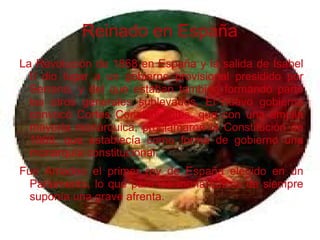 Reinado en España
La Revolución de 1868 en España y la salida de Isabel
II dio lugar a un gobierno provisional presidido por
Serrano, y del que estaban también formando parte
los otros generales sublevados. El nuevo gobierno
convocó Cortes Constituyentes, que con una amplia
mayoría monárquica, proclamaron la Constitución de
1869, que establecía como forma de gobierno una
monarquía constitucional.
Fue Amadeo el primer rey de España elegido en un
Parlamento, lo que para los monárquicos de siempre
suponía una grave afrenta.
 
