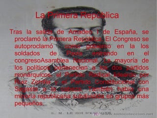 La Primera República
Tras la salida de Amadeo I de España, se
proclamó la Primera República. El Congreso se
autoproclamó como gobierno en la los
soldados de Pavia entrando en el
congresoAsamblea Nacional. La mayoría de
los políticos pertenecían a los dos partidos
monárquicos, el Partido Radical lideardo por
Ruiz Zorrilla y el Partido Constitucional con
Sagasta a la cabeza. También había una
minoría republicana subdividida en grupos más
pequeños.
 