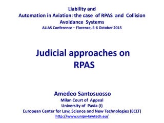 Judicial approaches on
RPAS
Liability and
Automation in Aviation: the case of RPAS and Collision
Avoidance Systems
ALIAS Conference – Florence, 5-6 October 2015
Amedeo Santosuosso
Milan Court of Appeal
University of Pavia (I)
European Center for Law, Science and New Technologies (ECLT)
http://www.unipv-lawtech.eu/
 