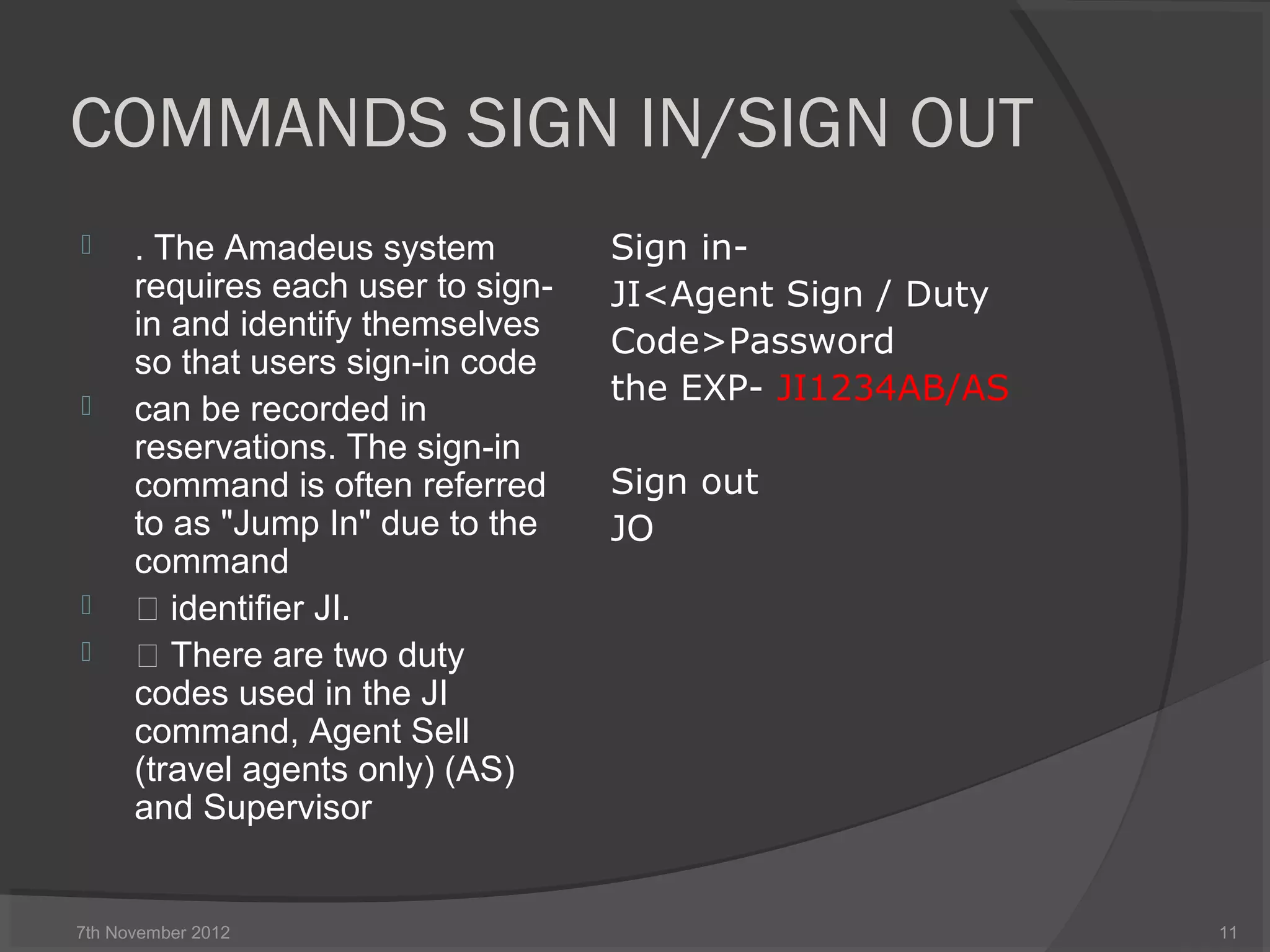 COMMANDS SIGN IN/SIGN OUT
 . The Amadeus system
requires each user to sign-
in and identify themselves
so that users sign-in code
 can be recorded in
reservations. The sign-in
command is often referred
to as "Jump In" due to the
command
  identifier JI.
  There are two duty
codes used in the JI
command, Agent Sell
(travel agents only) (AS)
and Supervisor
Sign in-
JI<Agent Sign / Duty
Code>Password
the EXP- JI1234AB/AS
Sign out
JO
7th November 2012 11
 