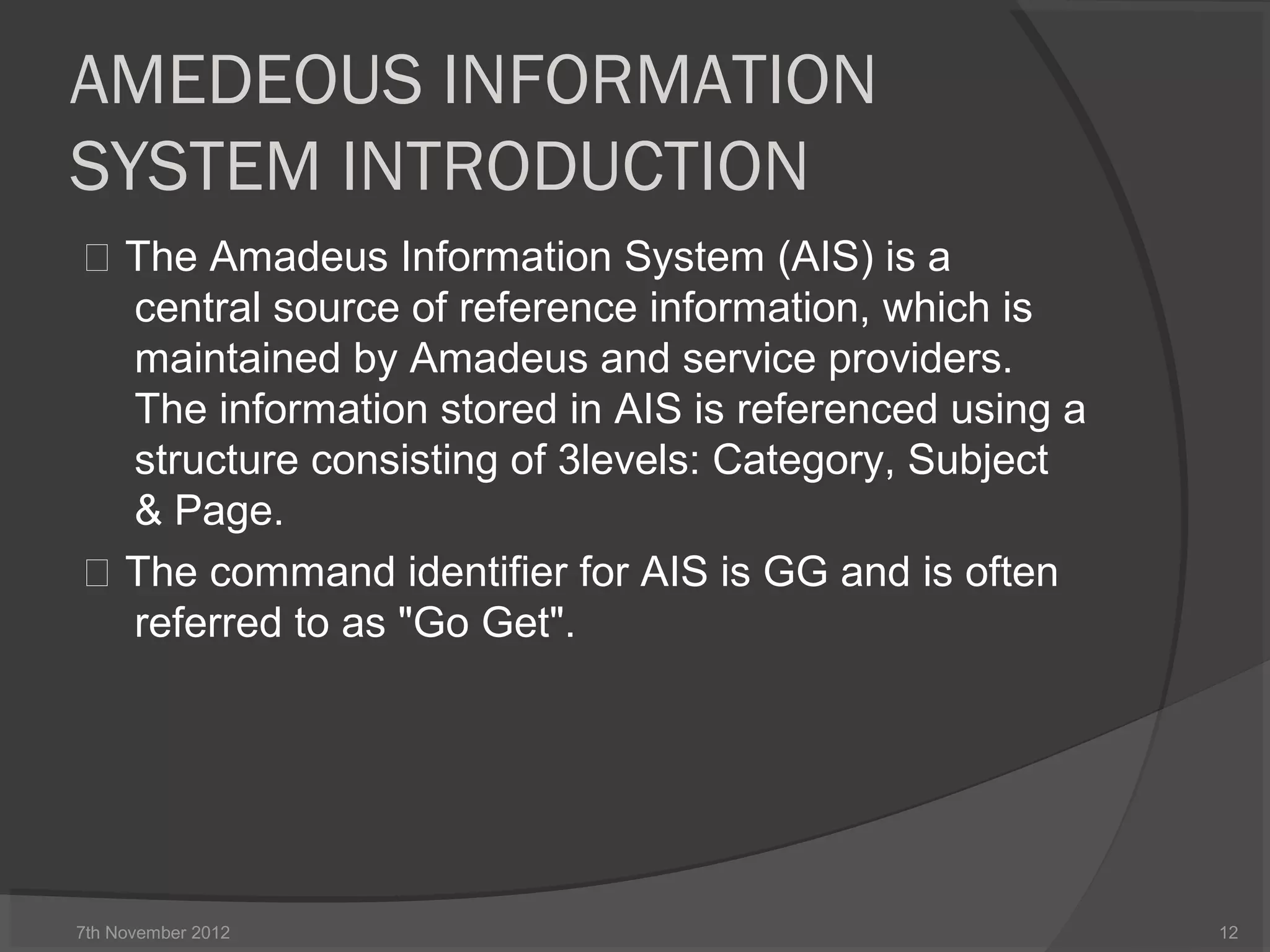 AMEDEOUS INFORMATION
SYSTEM INTRODUCTION
 The Amadeus Information System (AIS) is a
central source of reference information, which is
maintained by Amadeus and service providers.
The information stored in AIS is referenced using a
structure consisting of 3levels: Category, Subject
& Page.
 The command identifier for AIS is GG and is often
referred to as "Go Get".
7th November 2012 12
 