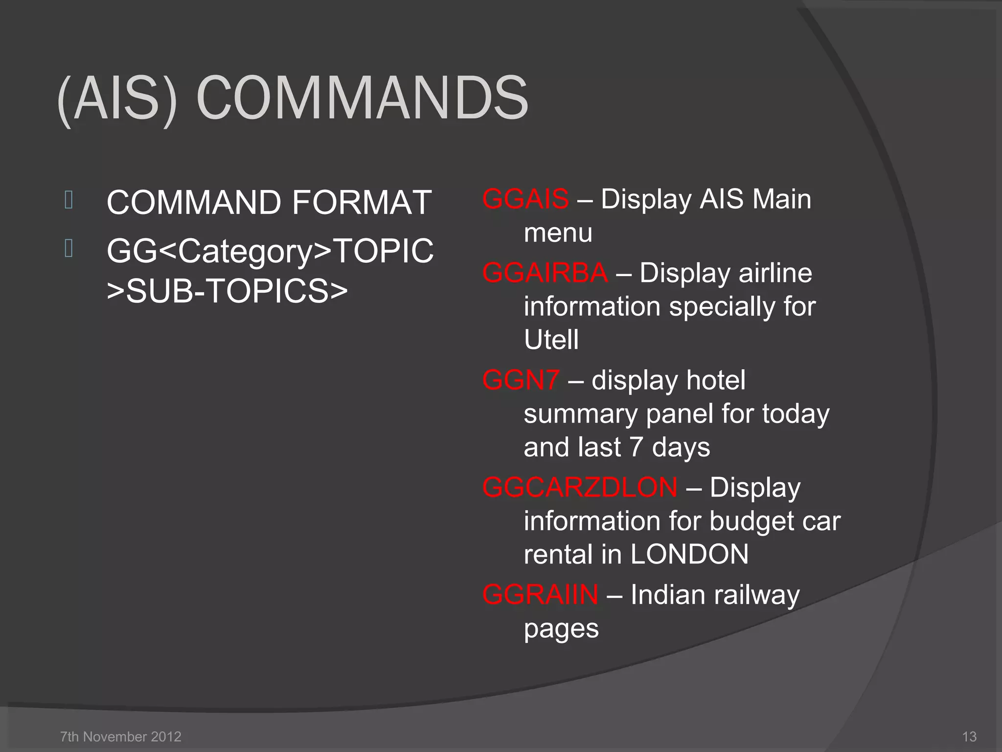 (AIS) COMMANDS
 COMMAND FORMAT
 GG<Category>TOPIC
>SUB-TOPICS>
GGAIS – Display AIS Main
menu
GGAIRBA – Display airline
information specially for
Utell
GGN7 – display hotel
summary panel for today
and last 7 days
GGCARZDLON – Display
information for budget car
rental in LONDON
GGRAIIN – Indian railway
pages
7th November 2012 13
 