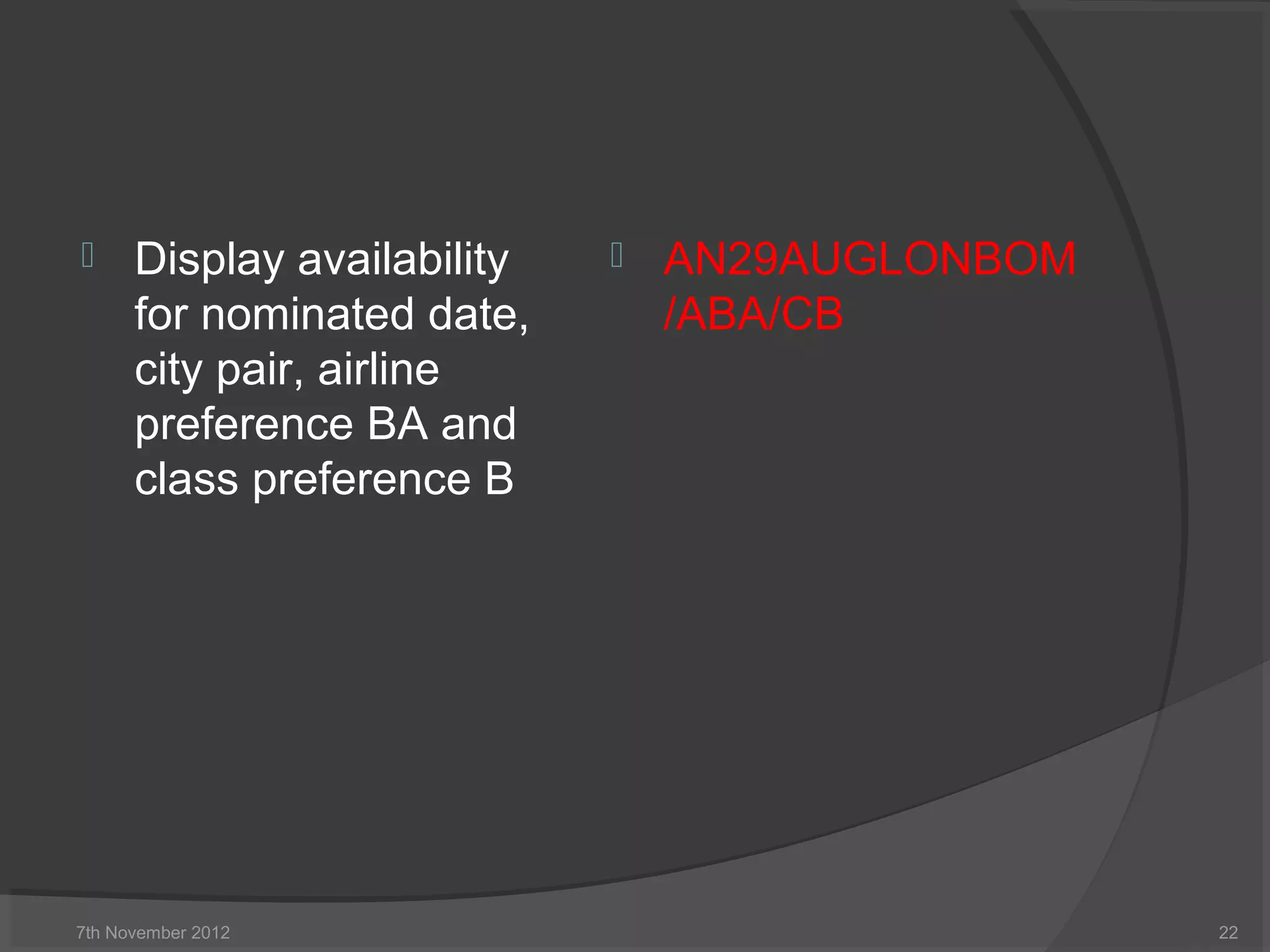  Display availability
for nominated date,
city pair, airline
preference BA and
class preference B
 AN29AUGLONBOM
/ABA/CB
7th November 2012 22
 