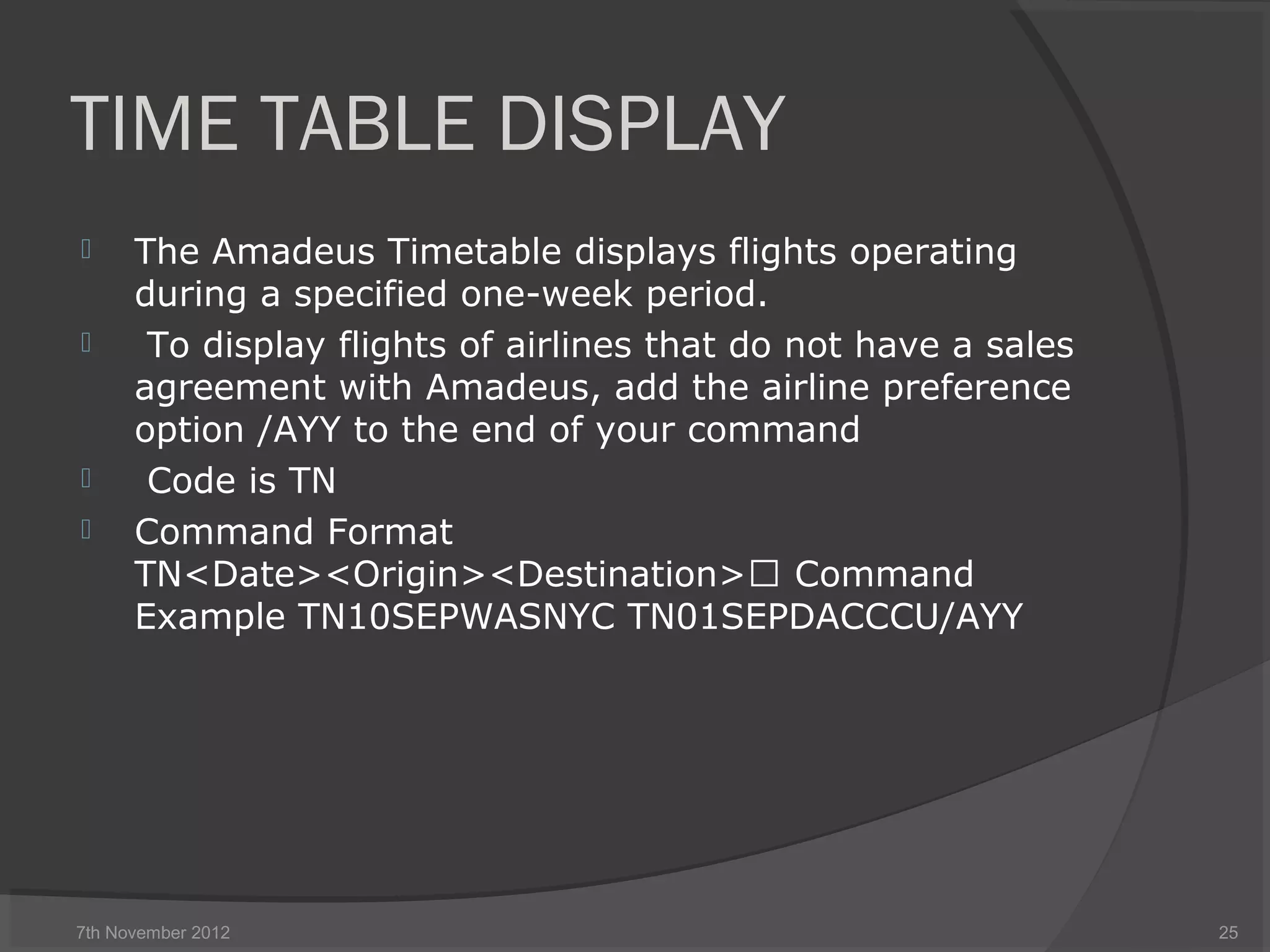TIME TABLE DISPLAY
 The Amadeus Timetable displays flights operating
during a specified one-week period.
 To display flights of airlines that do not have a sales
agreement with Amadeus, add the airline preference
option /AYY to the end of your command
 Code is TN
 Command Format
TN<Date><Origin><Destination> Command
Example TN10SEPWASNYC TN01SEPDACCCU/AYY
7th November 2012 25
 