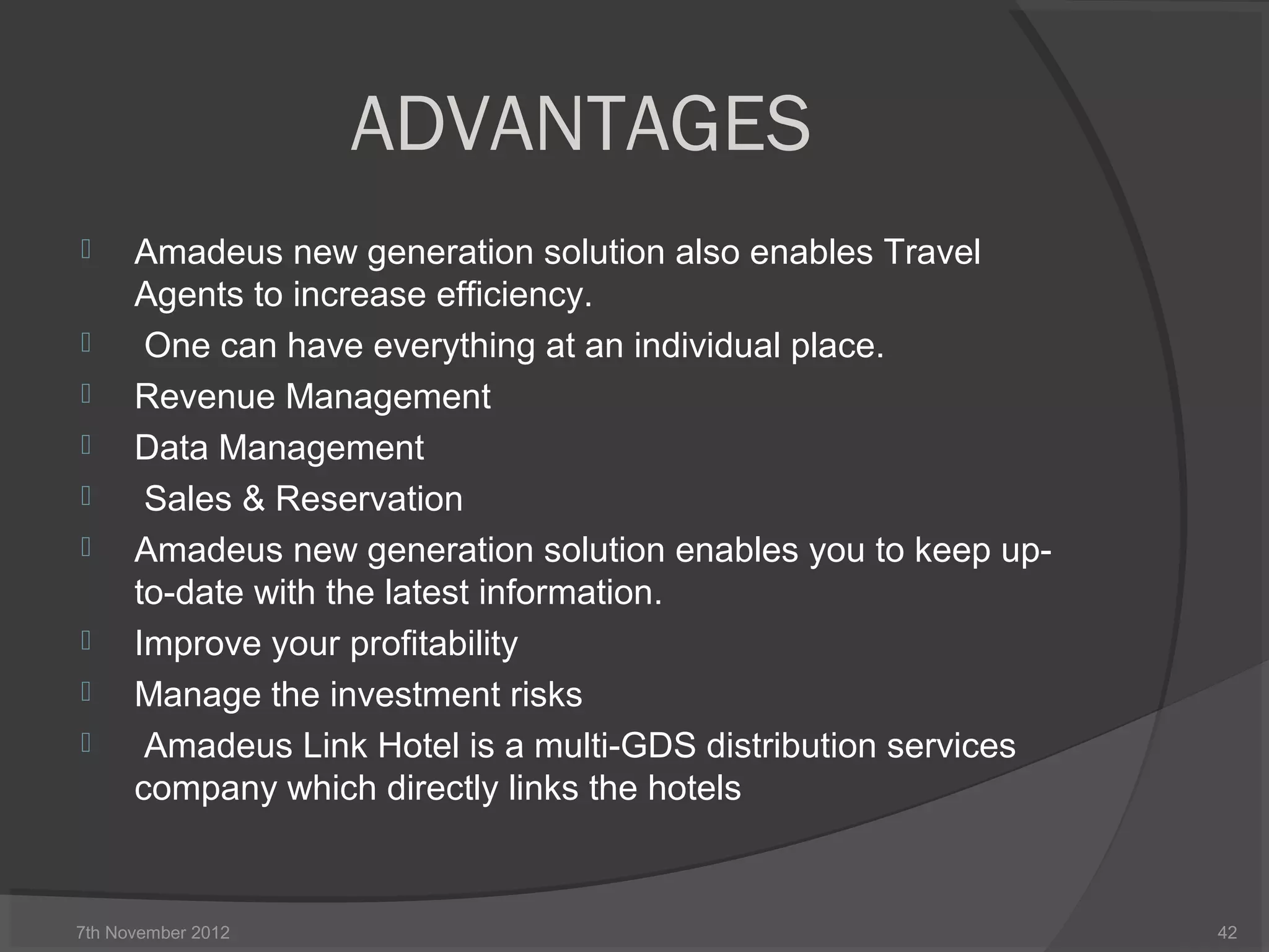 ADVANTAGES
 Amadeus new generation solution also enables Travel
Agents to increase efficiency.
 One can have everything at an individual place.
 Revenue Management
 Data Management
 Sales & Reservation
 Amadeus new generation solution enables you to keep up-
to-date with the latest information.
 Improve your profitability
 Manage the investment risks
 Amadeus Link Hotel is a multi-GDS distribution services
company which directly links the hotels
7th November 2012 42
 