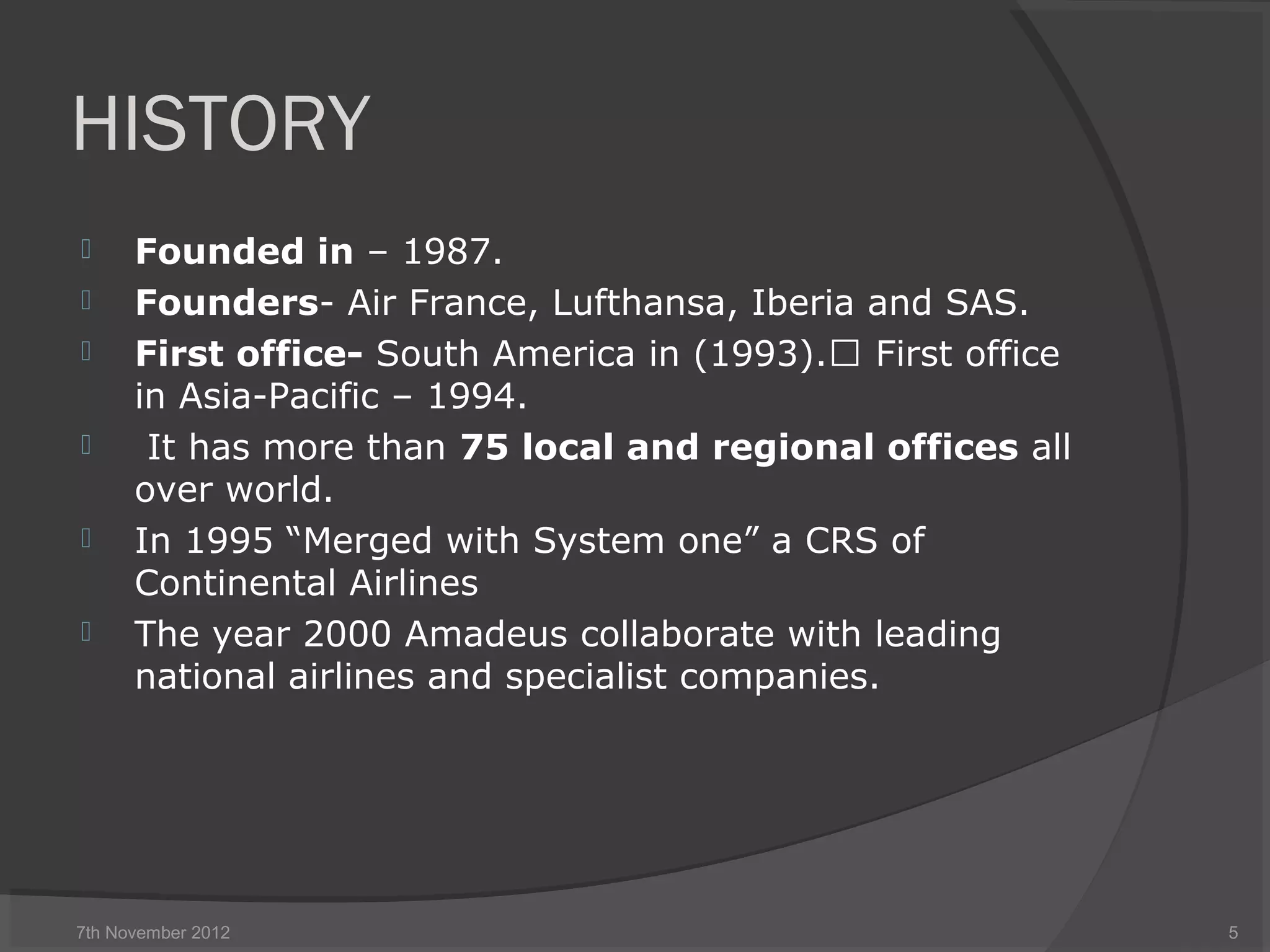 HISTORY
 Founded in – 1987.
 Founders- Air France, Lufthansa, Iberia and SAS.
 First office- South America in (1993). First office
in Asia-Pacific – 1994.
 It has more than 75 local and regional offices all
over world.
 In 1995 “Merged with System one” a CRS of
Continental Airlines
 The year 2000 Amadeus collaborate with leading
national airlines and specialist companies.
7th November 2012 5
 