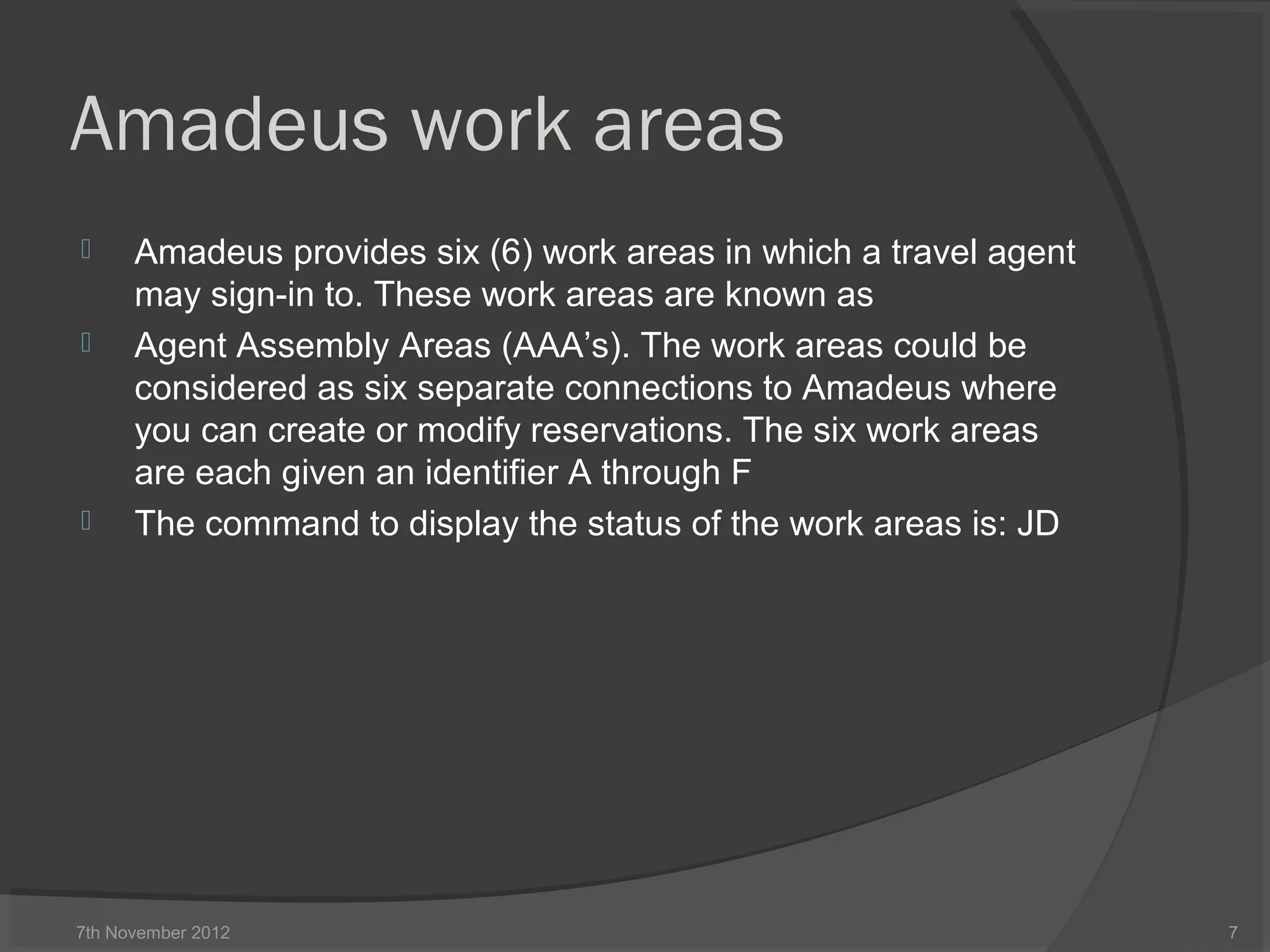 Amadeus work areas
 Amadeus provides six (6) work areas in which a travel agent
may sign-in to. These work areas are known as
 Agent Assembly Areas (AAA’s). The work areas could be
considered as six separate connections to Amadeus where
you can create or modify reservations. The six work areas
are each given an identifier A through F
 The command to display the status of the work areas is: JD
7th November 2012 7
 