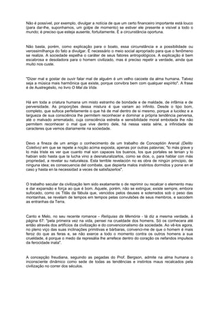 Não é possível, por exemplo, divulgar a notícia de que um certo financeiro importante está louco
(para dar-lhe, suponhamos, um golpe de momento) se estiver ele presente e visível a todo o
mundo; é preciso que esteja ausente, fortuitamente. É a circunstância oportuna.
Não basta, porém, como explicação para o boato, essa circunstância e a possibilidade ou
verossimilhança do fato a divulgar. É necessário o meio social apropriado para que o fenômeno
se realize. A sociedade espelha o caráter de seus fatores antropológicos. A explicação é bem
escabrosa e desoladora para o homem civilizado, mas é preciso repetir a verdade, ainda que
muito nos custe.
"Dizer mal e gostar de ouvir falar mal de alguém é um velho cacoete da alma humana. Talvez
seja a música mais harmônica que existe, porque convibra bem com qualquer espírito". A frase
é de Austregésilo, no livro O Mal da Vida.
Há em toda a criatura humana um misto estranho de bondade e de maldade, de infâmia e de
perversidade. As proporções dessa mistura é que variam ao infinito. Desde o tipo bom,
completo, que sufoca perfeitamente o que há de mal dentro de si mesmo, porque a lucidez e a
largueza de sua consciência lhe permitem reconhecer e dominar a própria tendência perversa,
até o malvado arrematado, cuja consciência estreita e sensibilidade moral embotada lhe não
permitem reconhecer o mal que vive dentro dele, há nessa vasta série, a infinidade de
caracteres que vemos diariamente na sociedade.
Devo a fineza de um amigo o conhecimento de um trabalho de Conceptión Arenal (Delito
Coletivo) em que se repete a noção acima exposta, apenas por outras palavras; "lo más grave y
lo más triste es ver que cuanto mal son capaces los buenos, los que portales se tenian y lo
habian sido hasta que la lucha vino a desnaturalizarlos, como se dice, o, para hablar con más
propriedad, a revelar su naturaleza. Esta terrible revelación no es obra de ningún principio, de
ninguna idea; es consecuencia del combate, que depierta malos instintos dormidos y pone en el
caso y hasta en la necessidad a veces de satisfazerlos".
O trabalho secular da civilização tem sido exatamente o de reprimir ou recalcar o elemento mau
e dar expansão e força ao que é bom. Aquele, porém, não se extingue; existe sempre, embora
sufocado, como os Titãs da fábula que, vencidos pelos deuses e soterrados sob o peso das
montanhas, se revelam de tempos em tempos pelas convulsões de seus membros, e sacodem
as entranhas da Terra.
Canto e Melo, no seu recente romance - Relíquias da Memória - lá diz a mesma verdade, à
página 67: "pela primeira vez na vida, pensei na crueldade dos homens. Só os conhecera até
então através dos artifícios da civilização e do convencionalismo da sociedade. Ao vê-los agora,
no pleno viço das suas inclinações primitivas e bárbaras, convenci-me de que o homem é mais
feroz do que as feras e, se não exerce a todo o momento contra os outros homens a sua
crueldade, é porque o medo da represália lhe arrefece dentro do coração os nefandos impulsos
da ferocidade inata".
A concepção freudiana, seguindo as pegadas do Prof. Bergson, admite na alma humana o
inconsciente dinâmico como sede de todas as tendências e instintos maus recalcados pela
civilização no correr dos séculos.
 