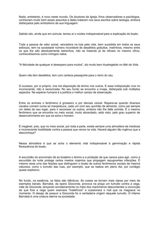 Nada, entretanto, é novo neste mundo. Os doutores da Igreja, finos observadores e psicólogos,
conheciam muito bem esses assuntos e deles trataram nos seus escritos sobre teologia, embora
disfarçados pelo simbolismo de sua linguagem.
Sabido isto, ainda que em súmula, temos aí o núcleo indispensável para a explicação do boato.
Toda a pessoa de valor social, vencedora na luta pela vida, bem sucedida em todos os seus
esforços, tem na sociedade número incontável de desafetos gratuitos, instintivos, mesmo entre
os que lhe são absolutamente estranhos, não se tratando já de oficiais no mesmo ofício,
conhecidíssimos como inimigos natos.
"A felicidade de qualquer é desespero para muitos", diz muito bem Austregésilo no Mal da Vida.
Quem não tem desafetos, tem com certeza passaporte para o reino do céu.
O sucesso, por si próprio, cria má disposição de ânimo nos outros. E essa indisposição vive no
inconsciente; não é raciocinada. No seu fundo se encontra a inveja, disfarçada sob múltiplos
aspectos. Na espécie humana é a política o melhor campo de observação.
Entre os animais o fenômeno é grosseiro e por demais visível. Repare-se quando diversos
cavalos comem numa só manjedoura, cada um com seu quinhão de alimento, como sai sempre
um deles do seu lugar, para ir escoicear os outros, embora não lhe falte comida. É o mesmo
fenômeno que se encontra no meio social, muito abrandado, está visto, pelo grau superior de
desenvolvimento em que se acha o homem.
É inegável, pois, que no meio social, por toda a parte, existe sempre uma atmosfera de insidiosa
e inconsciente hostilidade contra a pessoa que vence na vida. Haverá alguém tão ingênuo que a
desconheça?
Nessa atmosfera é que se acha o elemento vital indispensável à germinação e rápida
florescência do boato.
A escuridão do anonimato dá ao boateiro o ânimo e a proteção de que carece para agir, como a
escuridão da noite protege certos insetos nojentos que propagam repugnantes infecções. É
mesmo essa uma das feições que distinguem o boato de outros fenômenos sociais da mesma
natureza, como o tumulto das ruas, por exemplo, que se realiza em pleno dia, por contágio
quase explosivo.
No fundo, na essência, os fatos são idênticos. As coisas se tornam mais claras por meio de
exemplos banais. Barnabá, da ópera Gioconda, provoca na praça um tumulto contra a cega,
mãe de Gioconda, lançando sorrateiramente no meio dos marinheiros descontentes a convicção
de que fora a cega quem exercera "malefícios" e ocasionara o mal que os magoava no
momento. O desejo de possuir a Gioconda foi a verdadeira origem daquele tumulto. O infame
Barnabá é uma criatura eterna na sociedade.
 