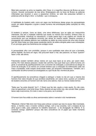 Mais belo exemplo se acha na tragédia Júlio César, é o magnífico discurso de Brutus ao povo
romano. Grande conhecedor de sua alma, Shakespeare pôs na boca de Brutus as palavras
inflamadas que levariam o povo a assassinar Antônio, se este não possuísse também a
poderosa arte de dirigir a fera - a multidão - que o ameaçava.
A habilidade do boateiro está, como em regra nos fenômenos desse grupo da psicopatologia
social, em saber despertar e açular a besta humana mal amordaçada pelas coerções do meio
civilizado.
O boateiro é sempre, como se disse, uma alma defeituosa, que se agita por mesquinhos
interesses. Ele tem a maldade indômita que existe na maioria dos homens, embora mais ou
menos escondida. Individual no nascedouro, o boato passa logo a ser coletivo em virtude da
consonância que sua tendência encontra nas almas do mesmo estofo. Despine compara a
propagação dos estados afetivos nas multidões ao efeito da onda sonora de uma nota musical,
que faz vibrar todas as notas iguais existentes dentro da esfera atingida pelas suas ondulações.
É um principio geral nos fenômenos de contágio moral.
A perversidade influi com prontidão, porque é uma qualidade mais ativa do que a bondade,
afirma Sighele. Os bons em regra, não procuram fazer o mal, são passivos; os maus "querem"
fazer o mal, são ativos.
Felizmente existem também almas nobres em que essa lepra já se acha, por assim dizer,
extinta. Por meio dessas pessoas o boato não caminha. Isso quer dizer que a alma humana, em
geral, é suscetível de aperfeiçoamento com o envolver da civilização; a consciência se alarga no
correr da evolução. É ao menos um consolo lembrar que a civilização irá melhorando cada vez
mais a sociedade, onde vicejam ainda esses males, por enquanto irremediáveis. Também, se o
conhecedor da alma humana só enxergasse ai o que há de mal, morreria de pavor.
O aperfeiçoamento da consciência chegará a extinguir o boato no dia em que a maioria dos
homens tiver clara intuição do que acontece atualmente, em casos raros, quando um cúmplice
do boateiro encontra um homem bom ele narra uma calúnia, mais ou menos nestes termos:
"Sabe que "se anda dizendo" de F...? Dizem que fez isto, aquilo e mais aquilo. Eu não creio,
mas me garantiram e de fonte limpa. Estou dizendo só aqui entre nós; não convém falar, porque
talvez seja invencionice. Em todo o caso é uma pena, se é verdade."
O homem bom fixa então os olhos semicerrados sobre o narrador e diz mentalmente:
"Miserável, infame! Não tens nem força para sufocar o prazer que isso te causa. Não inventaste,
talvez, a mentira; mas o inventor contava contigo, com a tua covardia, com a torpeza de tua
alma igual à dele, para colaborar no trabalho essencial - o da divulgação da infâmia. E tu
contavas comigo, salafrário! porque não tens consciência do vil papel que neste momento
representas."
 