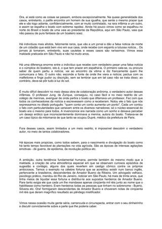 Ora, aí está como as coisas se passam, embora excepcionalmente. Na quase generalidade dos
casos, entretanto, o patife encontra um homem de sua igualha, que sente o mesmo prazer que
ele e vão logo adiante, confidencialmente, com ar muito contristado, na rara infâmia a um outro,
e assim se espalha o boato com extrema rapidez. Ainda há pouco vimos como se espalhou no
norte do Brasil o boato de uma vaia ao presidente da República, aqui em São Paulo, vaia que
não passou de pura fantasia de um boateiro soez.
Há indivíduos mais afoitos, felizmente raros, que vão a um jornal e dão a falsa noticia da morte
de um cidadão que está bem vivo em sua casa, onde recebe com espanto a lutuosa noticia... Os
jornais já tomaram, entretanto, suas cautelas e esses casos são raríssimos. Vimos essa
maldade praticada em São Paulo e não há muito anos.
Há uma diferença enorme entre o indivíduo que recebe com verdadeiro pesar uma falsa notícia
e o cúmplice do boateiro, isto é, o que tem prazer em espalhá-la. O primeiro cala-se, ou procura
saber de quem partiu a notícia; vai ao encontro da vitima e diz francamente quem lhe
comunicara o fato. O outro não; esconde a fonte de onde lhe viera a notícia; pactua com os
malfeitores e finge pudor ou discrição, sem se lembrar que em tal caso não se trata disso; ao
contrário, deve-se pôr tudo à luz do sol.
É muito difícil descobrir no meio dessa obra de colaboração anônima, o verdadeiro autor dessas
infâmias. O professor Jung, de Zurique, conseguiu, no caso fácil e no meio restrito de um
colégio de meninas, averiguar de onde partira o boato que difamava um professor. Fez com que
todos os conhecedores da notícia a escrevessem como a receberam. Notou ele o fato que nós
expressamos no ditado português: "quem conta um conto aumenta um ponto". Cada um contou
o fato com particularidades que variavam entre os diversos narradores; só o núcleo essencial do
boato era o mesmo para todos. A invencionice era narrada como um sonho e deixava perceber
um desejo erótico que inconscientemente dominava a menina, autora do boato. Tratava-se de
um caso típico da mitomania de que tanto se ocupou Dupré, médico da prefeitura de Paris.
Fora desses casos, assim limitados a um meio restrito, é impossível descobrir o verdadeiro
autor, no meio de tantos colaboradores.
Há épocas mais propicias, como todos sabem, para o nascimento e divulgação do boato como
há tanto tempo favorável às plantações na vida agrícola. São as épocas de intensas agitações
emotivas - de guerra, de epidemia, de revolução política etc.
A ambição, outra tendência fundamental humana, permite também do mesmo modo que a
maldade, a criação de uma atmosférica especial em que se observam curiosos episódios de
sugestão e contágio, alguns dos quais revertem em castigo cômico contra os próprios
ambiciosos. Temos o exemplo na célebre fortuna que se acreditou existir num banco inglês,
pertencente a brasileiros, descendentes de Amador Bueno da Ribeira. Um advogado velhaco,
psicólogo prático, mandou do Rio de Janeiro, noticiar em São Paulo, há mais de trinta anos, que
tinha meios de liquidar essa fortuna e distribuí-la aos supostos herdeiros de Amador Bueno.
Para tanto exigia ele que cada um lhe mandasse apenas cinqüenta mil réis junto ao nome que o
habilitasse como herdeiro. Eram herdeiros todas as pessoas que tinham no sobrenome - Bueno,
Silveira etc. Ora! formigaram descendentes de Amador Bueno e choveram notas de cinqüenta
mil réis que deram magnífico resultado ao pândego mistificador.
Vimos nessa ocasião muita gente séria, carrancuda e circunspecta, entrar com o seu dinheirinho
e discutir convictamente sobre a parte que lhe poderia caber.
 