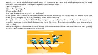 Assim, é preciso ser cuidadoso com as frases e perguntas que você está solicitando para garantir que esteja
coletando os dados certos. Isso significa pensar criticamente sobre:
•Qual é o objetivo?
•Quem deve participar?
•O que será medido?
•Que tipo de questionário deverá ser realizado?
Outro ponto importante é a eficácia do questionário de avaliação: ele deve conter ao menos estas duas
partes para conseguir medir por completo o papel do colaborador.
•Competências: O conjunto de habilidades, compromissos, conhecimentos e habilidades relacionadas que
permitem que uma pessoa aja efetivamente no cargo devem ser descritas com detalhes para uma avaliação
mais precisa
•Metas ou objetivos: devem ser quantificáveis e previamente combinados com o colaborador para que seja
analisada de acordo com os critérios mostrados.
 