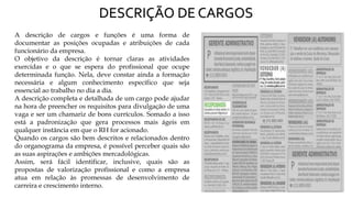 DESCRIÇÃO DE CARGOS
A descrição de cargos e funções é uma forma de
documentar as posições ocupadas e atribuições de cada
funcionário da empresa.
O objetivo da descrição é tornar claras as atividades
exercidas e o que se espera do profissional que ocupe
determinada função. Nela, deve constar ainda a formação
necessária e algum conhecimento específico que seja
essencial ao trabalho no dia a dia.
A descrição completa e detalhada de um cargo pode ajudar
na hora de preencher os requisitos para divulgação de uma
vaga e ser um chamariz de bons currículos. Somado a isso
está a padronização que gera processos mais ágeis em
qualquer instância em que o RH for acionado.
Quando os cargos são bem descritos e relacionados dentro
do organograma da empresa, é possível perceber quais são
as suas aspirações e ambições mercadológicas.
Assim, será fácil identificar, inclusive, quais são as
propostas de valorização profissional e como a empresa
atua em relação às promessas de desenvolvimento de
carreira e crescimento interno.
 