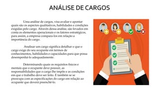 ANÁLISE DE CARGOS
Uma análise de cargos, visa avaliar e apontar
quais são os aspectos qualitativos, habilidades e condições
exigidas pelo cargo. Através dessa análise, são levados em
conta os elementos operacionais e os fatores estratégicos,
para assim, a empresa compara-los em relação a
importância do cargo.
Analisar um cargo significa detalhar o que o
cargo exige do seu ocupante em termos de
conhecimentos, habilidades e capacidades para que possa
desempenhá-lo adequadamente.
Determinando quais os requisitos físicos e
mentais que o ocupante deve possuir, as
responsabilidades que o cargo lhe impõe e as condições
em que o trabalho deve ser feito. E também se se
preocupa com as especificações do cargo em relação ao
ocupante que deverá preenchê-lo.
 