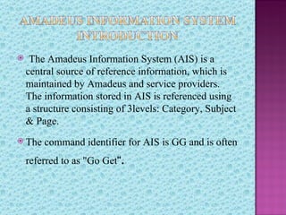    The Amadeus Information System (AIS) is a
    central source of reference information, which is
    maintained by Amadeus and service providers.
    The information stored in AIS is referenced using
    a structure consisting of 3levels: Category, Subject
    & Page.
 The   command identifier for AIS is GG and is often
    referred to as "Go Get".
 