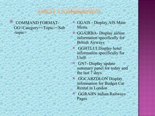  COMMAND FORMAT-             GGAIS - Display AIS Main
 GG<Category><Topic><Sub       Menu.
 -topic>                      GGAIRBA- Display airline
                               information specifically for
                               British Airways
                               GGHTLUI Display hotel
                               information specifically for
                               Utell.
                               GN7- Display update
                               summary panel for today and
                               the last 7 days.
                               GGCARZDLON Display
                               information for Budget Car
                               Rental in London
                               GGRAIIN Indian Railways
                               Pages
 