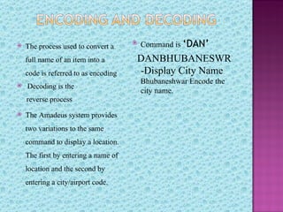    The process used to convert a
                                         Command is ‘DAN’
    full name of an item into a       DANBHUBANESWR
    code is referred to as encoding   -Display City Name
                                          Bhubaneshwar Encode the
   Decoding is the
                                          city name.
    reverse process
   The Amadeus system provides
    two variations to the same
    command to display a location.
    The first by entering a name of
    location and the second by
    entering a city/airport code.
 