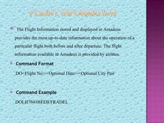  The Flight Information stored and displayed in Amadeus

    provides the most up-to-date information about the operation of a
    particular flight both before and after departure. The flight
    information available in Amadeus is provided by airlines.
   Command Format

    DO<Flight No>/<Optional Date>/<Optional City Pair



   Command Example

    DOLH760/08FEB/FRADEL
 