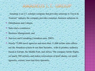 Amadeus is an I.T. solution company that provides solutions to Travel &
    Tourism” industry the company provides customer, business solutions in:
   Distribution and Content,
   Sales and e-commerce,
   Business Management, and
   Services and Consulting (Amadeus.com, 2005).
   Nearly 75,000 travel agencies and more than 11,000 airline sales offices
    use the Amadeus system to run their business , with its primary audience
    based in Europe, the Middle East, and Africa. The company books flights
    on nearly 500 airlines, and makes reservations at hotel chains, car rental
    agencies, cruises, tours and ferry operators.
 