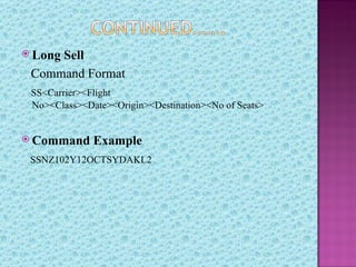  Long
     Sell
 Command Format
 SS<Carrier><Flight
 No><Class><Date><Origin><Destination><No of Seats>


 Command     Example
 SSNZ102Y12OCTSYDAKL2
 