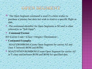  The Open Segment command is used if a client wishes to
  purchase a journey but does not wish to reserve a specific flight or
  date
 The command identifier for Open Segments is SO and is often
  referred to as "Sell Open".
 Command Format

SO<Carrier Code><Class><Origin><Destination>
 Command Examples

   SOAZYBOMROM (Create Open Segment for carrier AZ and
  class Y between BOM and ROM)
 SOAZY05NOVROMBOM (Create Open Segment for carrier AZ
  in Y class and between ROM and BOM for specified date.
 