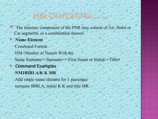  The itinerary component of the PNR may consist of Air, Hotel or
    Car segments, or a combination thereof.
   Name Element
    Command Format
    NM<Number of Names With the
    Same Surname><Surname>/<First Name or Initial><Title>
   Command Examples
    NM1BIRLA/K K MR
    Add single name element for 1 passenger
    surname BIRLA, initial K K and title MR.
 