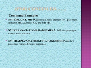 Command Examples
   NM1BIRLA/K K MR Add single name element for 1 passenger
    surname BIRLA, initial K K and title MR

   NM2KHANNA/JATINMR/RADHAMRS Add two passenger
    names, same surname.

   NM1SHARMA/AJAYMR1GUPTA/RAKESHMRAdd two
    passenger names, different surnames.
 