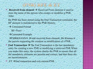     Received from element  Received From element is used to
    store the name of the person who creates or modifies a PNR.
    After
    the PNR has been stored using the End Transaction command, the
    RF element is transferred to the PNR History.
      Command Format
       RF<Text>
     Command Example
     RFMRKHANNA Add received from element, Mr Khanna is
    the person requesting the creation or modification of a PNR.
   End Transaction The End Transaction is the last mandatory
    entry for creating a new PNR or modifying a retrieved PNR.When
    you make this entry, the system checks the PNR to ensure that all
    the mandatory elements are present and correct, and that there are
    no inconsistencies.
    ET End transaction and exit current PNR.
 