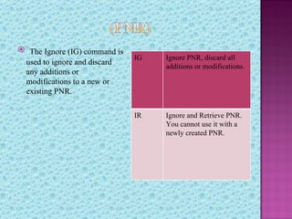  The Ignore (IG) command is
                               IG   Ignore PNR, discard all
 used to ignore and discard
                                    additions or modifications.
 any additions or
 modifications to a new or
 existing PNR.

                               IR   Ignore and Retrieve PNR.
                                    You cannot use it with a
                                    newly created PNR.
 