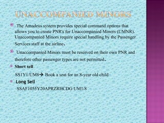  The Amadeus system provides special command options that
    allows you to create PNR's for Unaccompanied Minors (UMNR).
    Unaccompanied Minors require special handling by the Passenger
    Services staff at the airline.
 Unaccompanied Minors must be reserved on their own PNR and
    therefore other passenger types are not permitted.
   Short sell
    SS1Y1/UM8 Book a seat for an 8-year old child
   Long Sell
    SSAF1055Y20APRZRHCDG UM1/8
 