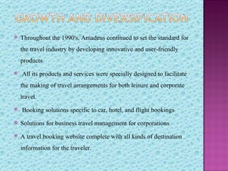    Throughout the 1990's, Amadeus continued to set the standard for
    the travel industry by developing innovative and user-friendly
    products
   All its products and services were specially designed to facilitate
    the making of travel arrangements for both leisure and corporate
    travel.
   Booking solutions specific to car, hotel, and flight bookings
   Solutions for business travel management for corporations
   A travel booking website complete with all kinds of destination
    information for the traveler.
 