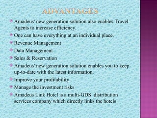  Amadeus' new generation solution also enables Travel
  Agents to increase efficiency.
 One can have everything at an individual place.
 Revenue Management
 Data Management
 Sales & Reservation
 Amadeus' new generation solution enables you to keep
  up-to-date with the latest information.
 Improve your profitability
 Manage the investment risks
 Amadeus Link Hotel is a multi-GDS distribution
  services company which directly links the hotels
 