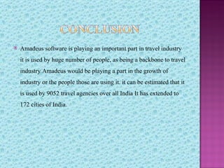    Amadeus software is playing an important part in travel industry
    it is used by huge number of people, as being a backbone to travel
    industry Amadeus would be playing a part in the growth of
    industry or the people those are using it. it can be estimated that it
    is used by 9052 travel agencies over all India It has extended to
    172 cities of India.
 