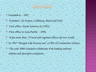    Founded in – 1987.
   Founders- Air France, Lufthansa, Iberia and SAS.
   First office- South America in (1993).
   First office in Asia-Pacific – 1994.
   It has more than 75 local and regional offices all over world.
   In 1995 “Merged with System one” a CRS of Continental Airlines
   The year 2000 Amadeus collaborate with leading national
    airlines and specialist companies.
 