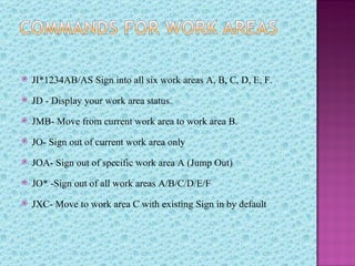    JI*1234AB/AS Sign into all six work areas A, B, C, D, E, F.
   JD - Display your work area status.
   JMB- Move from current work area to work area B.
   JO- Sign out of current work area only
   JOA- Sign out of specific work area A (Jump Out)
   JO* -Sign out of all work areas A/B/C/D/E/F
   JXC- Move to work area C with existing Sign in by default
 