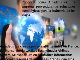 Conocida como Amadeus es una
empresa proveedora de soluciones
tecnológicas para la industria de los
viajes
Amadeus fue creada por una alianza entre Air France,
Lufthansa, Iberia L.A.E., y Escandinavia Airlines
System. Se especializa en soluciones informáticas
 