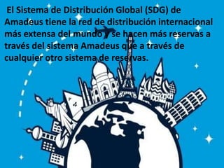 El Sistema de Distribución Global (SDG) de
Amadeus tiene la red de distribución internacional
más extensa del mundo y se hacen más reservas a
través del sistema Amadeus que a través de
cualquier otro sistema de reservas.
 