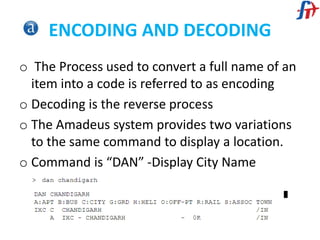 ENCODING AND DECODING
o The Process used to convert a full name of an
item into a code is referred to as encoding
o Decoding is the reverse process
o The Amadeus system provides two variations
to the same command to display a location.
o Command is “DAN” -Display City Name
 