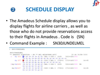 SCHEDULE DISPLAY
• The Amadeus Schedule display allows you to
display flights for airline carriers , as well as
those who do not provide reservations access
to their flights in Amadeus . Code is (SN)
• Command Example : SN30JUNDELMEL
 