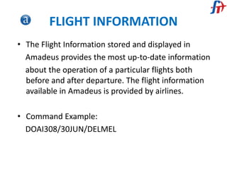 FLIGHT INFORMATION
• The Flight Information stored and displayed in
Amadeus provides the most up-to-date information
about the operation of a particular flights both
before and after departure. The flight information
available in Amadeus is provided by airlines.
• Command Example:
DOAI308/30JUN/DELMEL
 