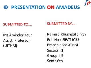PRESENTATION ON AMADEUS
SUBMITTED TO….
Ms.Arvinder Kaur
Assist. Professor
(UITHM)
SUBMITTED BY….
Name : Khushpal Singh
Roll No :15BAT1033
Branch : Bsc.ATHM
Section :1
Group : B
Sem : 6th
 