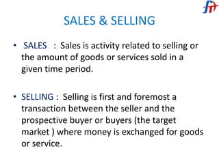 SALES & SELLING
• SALES : Sales is activity related to selling or
the amount of goods or services sold in a
given time period.
• SELLING : Selling is first and foremost a
transaction between the seller and the
prospective buyer or buyers (the target
market ) where money is exchanged for goods
or service.
 