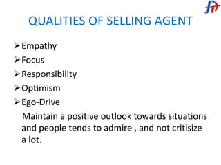 QUALITIES OF SELLING AGENT
Empathy
Focus
Responsibility
Optimism
Ego-Drive
Maintain a positive outlook towards situations
and people tends to admire , and not critisize
a lot.
 