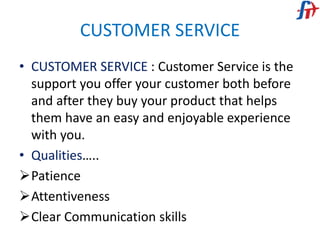 CUSTOMER SERVICE
• CUSTOMER SERVICE : Customer Service is the
support you offer your customer both before
and after they buy your product that helps
them have an easy and enjoyable experience
with you.
• Qualities…..
Patience
Attentiveness
Clear Communication skills
 