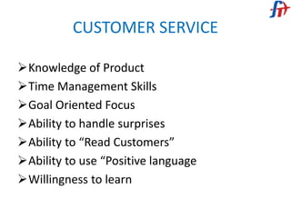 CUSTOMER SERVICE
Knowledge of Product
Time Management Skills
Goal Oriented Focus
Ability to handle surprises
Ability to “Read Customers”
Ability to use “Positive language
Willingness to learn
 