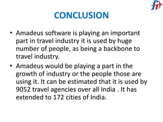 CONCLUSION
• Amadeus software is playing an important
part in travel industry it is used by huge
number of people, as being a backbone to
travel industry.
• Amadeus would be playing a part in the
growth of industry or the people those are
using it. It can be estimated that it is used by
9052 travel agencies over all India . It has
extended to 172 cities of India.
 