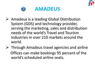 AMADEUS
 Amadeus is a leading Global Distribution
System (GDS) and technology provider,
serving the marketing, sales and distribution
needs of the world’s Travel and Tourism
industries in over 210 markets around the
world.
 Through Amadeus travel agencies and airline
Offices can make bookings 95 percent of the
world’s scheduled airline seats.
 