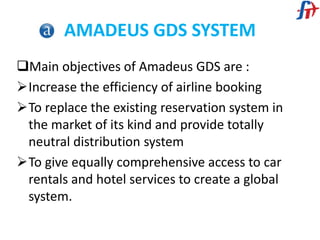 AMADEUS GDS SYSTEM
Main objectives of Amadeus GDS are :
Increase the efficiency of airline booking
To replace the existing reservation system in
the market of its kind and provide totally
neutral distribution system
To give equally comprehensive access to car
rentals and hotel services to create a global
system.
 